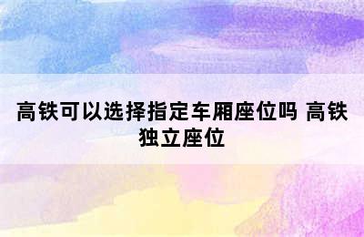 高铁可以选择指定车厢座位吗 高铁独立座位